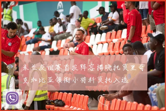米兰友谊赛首发阵容揭晓托莫里奇克加比亚领衔小将科莫托入选