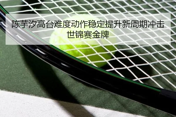 陈芋汐高台难度动作稳定提升新周期冲击世锦赛金牌